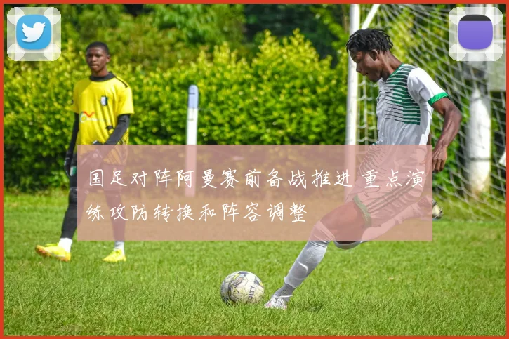 国足对阵阿曼赛前备战推进 重点演练攻防转换和阵容调整