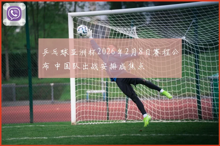 乒乓球亚洲杯2026年2月8日赛程公布 中国队出战安排成焦点
