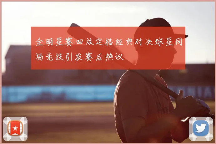 全明星赛回放定格经典对决球星同场竞技引发赛后热议