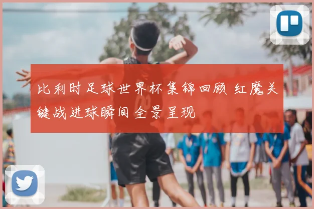 比利时足球世界杯集锦回顾 红魔关键战进球瞬间全景呈现