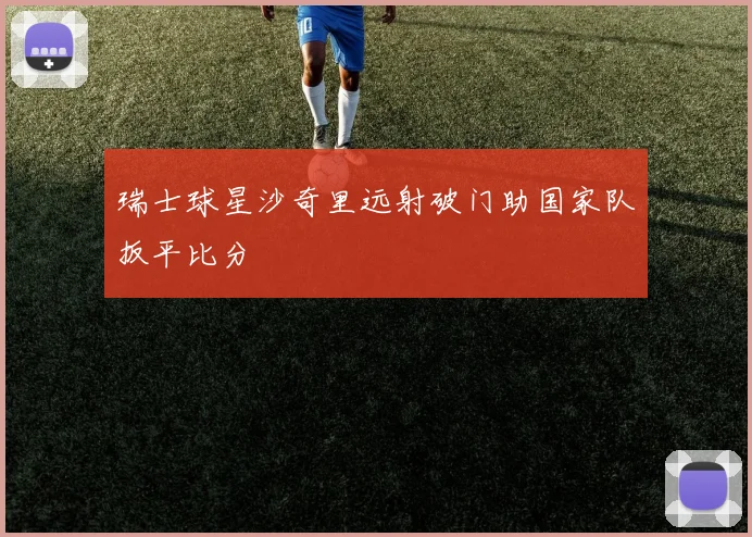 瑞士球星沙奇里远射破门助国家队扳平比分