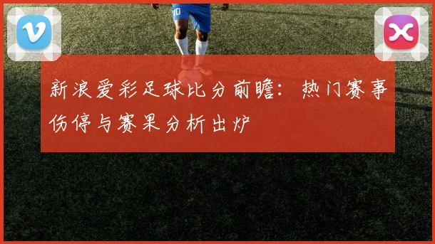 新浪爱彩足球比分前瞻：热门赛事伤停与赛果分析出炉