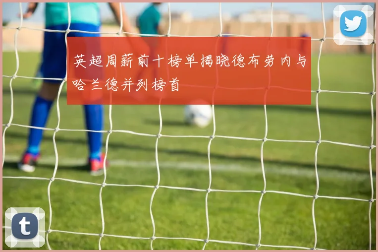 英超周薪前十榜单揭晓德布劳内与哈兰德并列榜首