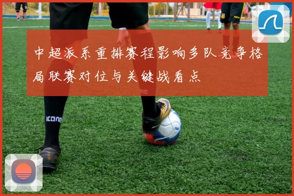 中超派系重排赛程影响多队竞争格局联赛对位与关键战看点