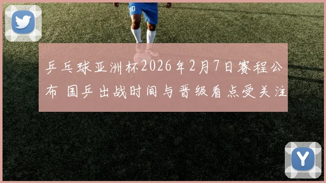 乒乓球亚洲杯2026年2月7日赛程公布 国乒出战时间与晋级看点受关注
