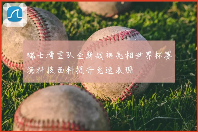 瑞士滑雪队全新战袍亮相世界杯赛场科技面料提升竞速表现