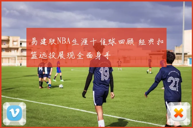 易建联NBA生涯十佳球回顾 经典扣篮远投展现全面身手