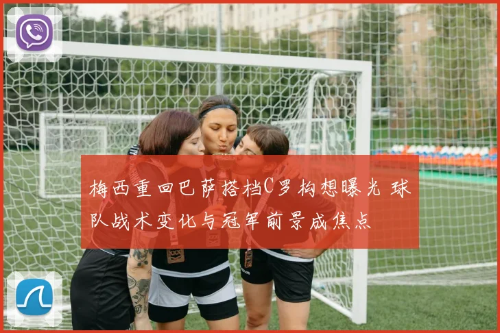 梅西重回巴萨搭档C罗构想曝光 球队战术变化与冠军前景成焦点