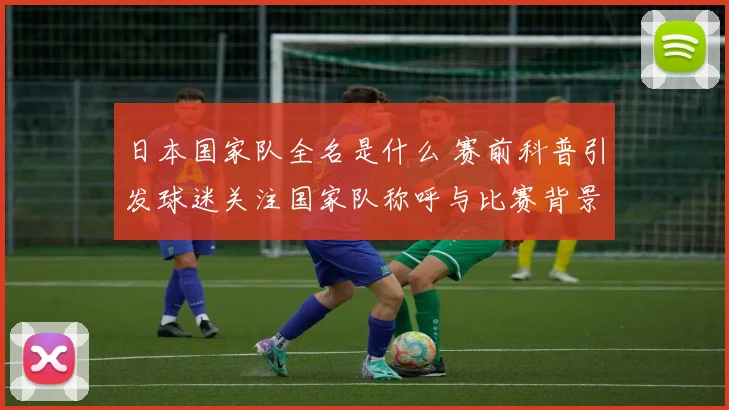 日本国家队全名是什么 赛前科普引发球迷关注国家队称呼与比赛背景