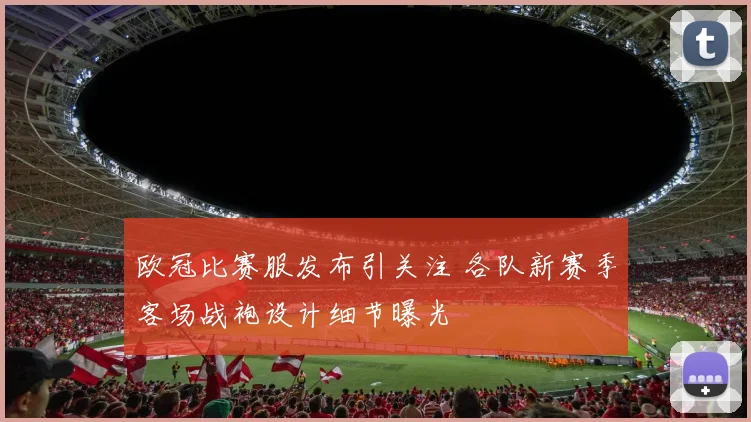 欧冠比赛服发布引关注 各队新赛季客场战袍设计细节曝光
