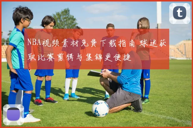 NBA视频素材免费下载指南 球迷获取比赛剪辑与集锦更便捷