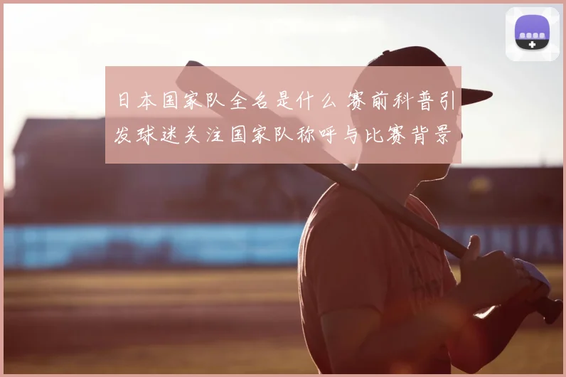 日本国家队全名是什么 赛前科普引发球迷关注国家队称呼与比赛背景