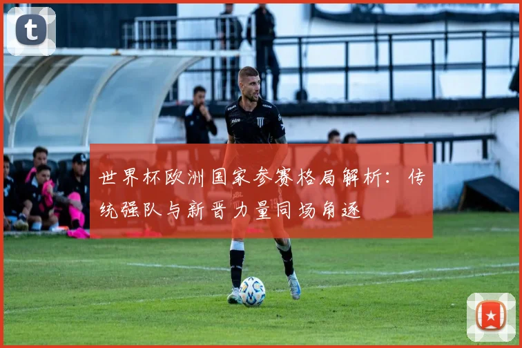 世界杯欧洲国家参赛格局解析:传统强队与新晋力量同场角逐