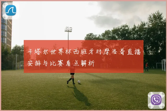 卡塔尔世界杯西班牙对摩洛哥直播安排与比赛看点解析