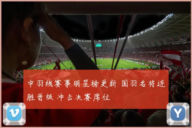 中羽线赛事明星榜更新 国羽名将连胜晋级 冲击决赛席位