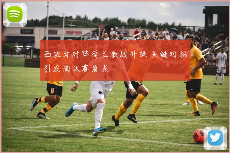 西班牙对阵荷兰激战升级 关键对抗引发淘汰赛看点