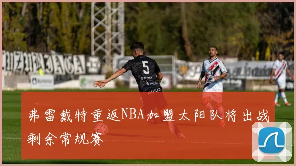 弗雷戴特重返NBA加盟太阳队将出战剩余常规赛