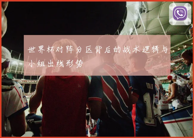 世界杯对阵分区背后的战术逻辑与小组出线形势