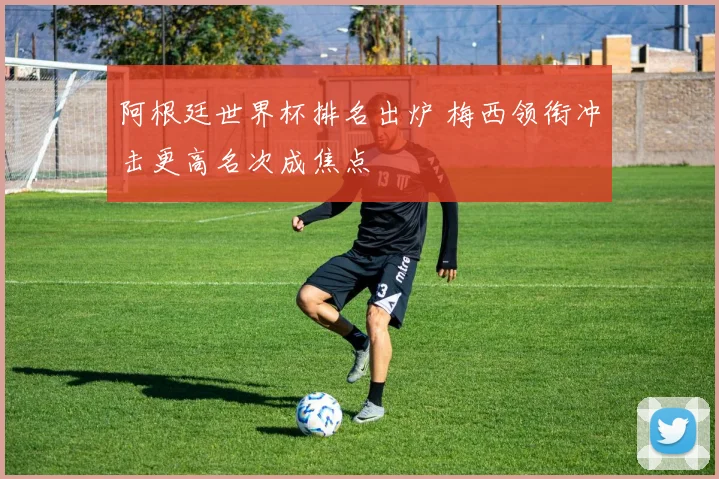 阿根廷世界杯排名出炉 梅西领衔冲击更高名次成焦点