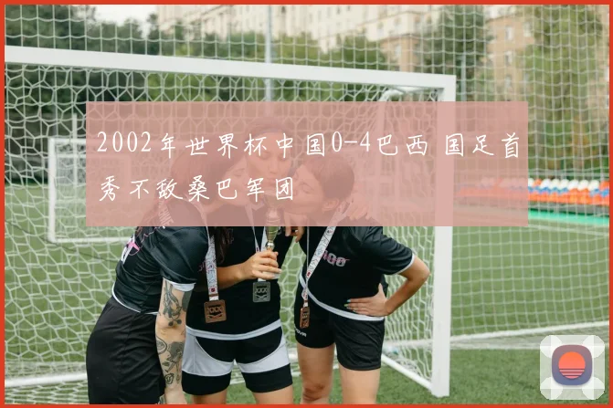 2002年世界杯中国0-4巴西 国足首秀不敌桑巴军团