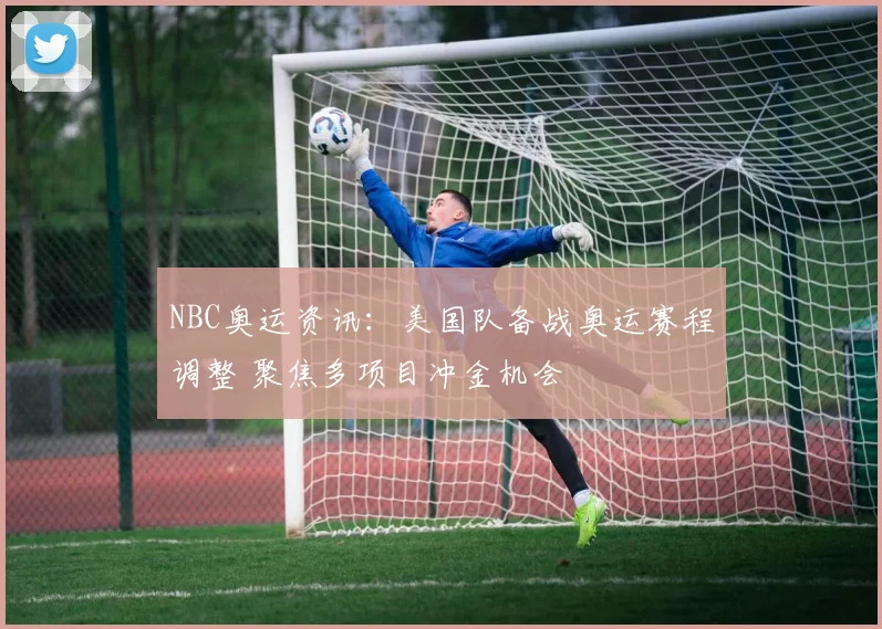 NBC奥运资讯：美国队备战奥运赛程调整 聚焦多项目冲金机会